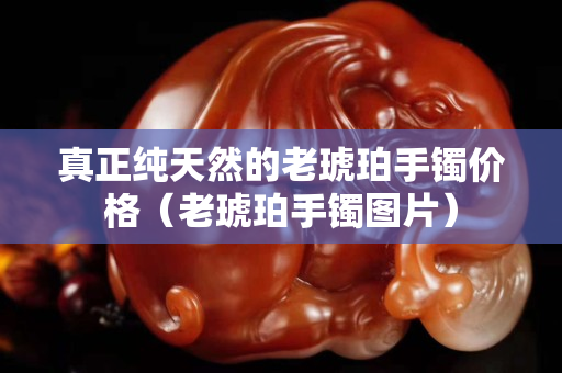 真正純天然的老琥珀手鐲價格(老琥珀手鐲圖片) 真正純天然的老琥珀手鐲價格(老琥珀手鐲圖片)
