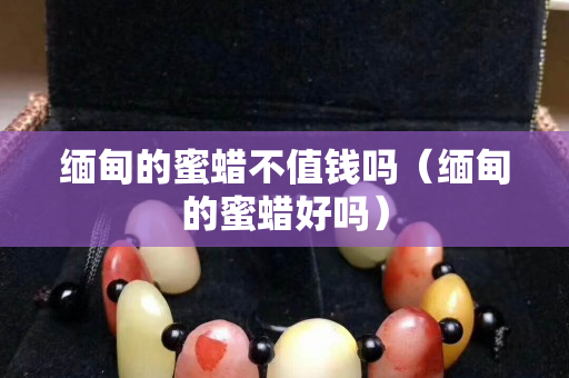 緬甸的蜜蠟不值錢嗎（緬甸的蜜蠟好嗎）