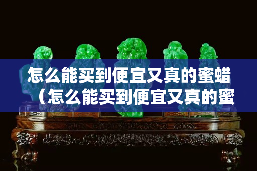 怎么能買到便宜又真的蜜蠟(怎么能買到便宜又真的蜜蠟手串) 怎么能買到便宜又真的蜜蠟(怎么能買到便宜又真的蜜蠟手串)