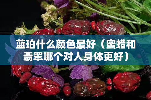 藍珀什么顏色最好（蜜蠟和翡翠哪個對人身體更好）
