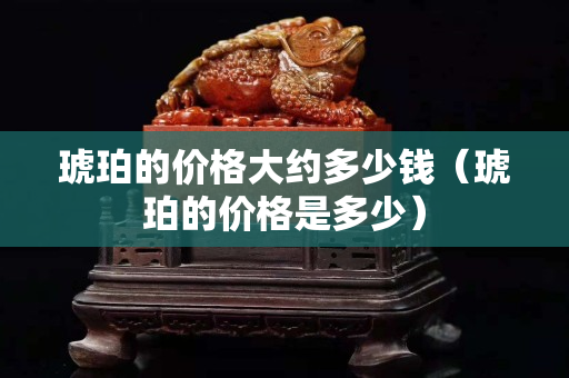 琥珀的價格大約多少錢(琥珀的價格是多少) 琥珀的價格大約多少錢(琥珀的價格是多少)