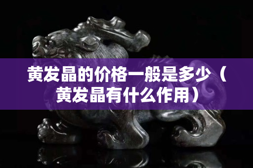 黃發晶的價格一般是多少(黃發晶有什么作用) 黃發晶的價格一般是多少(黃發晶有什么作用)