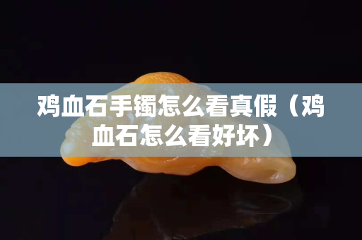 雞血石手鐲怎么看真假（雞血石怎么看好壞）