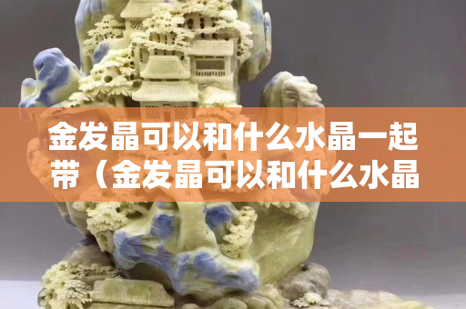 金發晶可以和什么水晶一起帶(金發晶可以和什么水晶一起帶呢) 金發晶可以和什么水晶一起帶(金發晶可以和什么水晶一起帶呢)