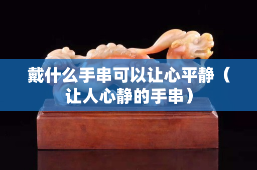 戴什么手串可以讓心平靜（讓人心靜的手串）