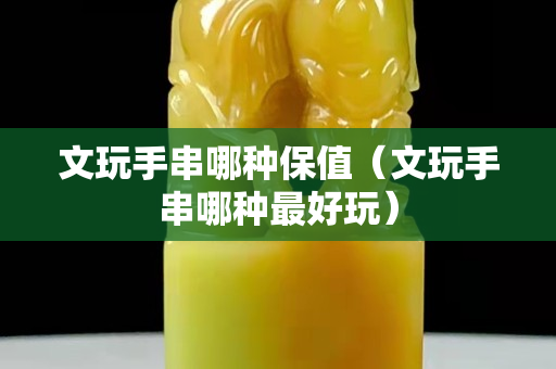 文玩手串哪種保值（文玩手串哪種最好玩）