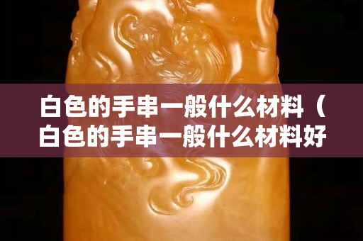 白色的手串一般什么材料(白色的手串一般什么材料好) 白色的手串一般什么材料(白色的手串一般什么材料好)