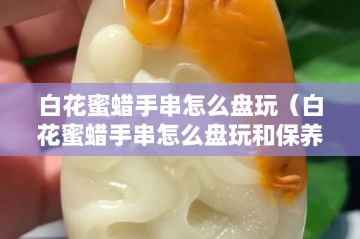 白花蜜蠟手串怎么盤玩（白花蜜蠟手串怎么盤玩和保養）