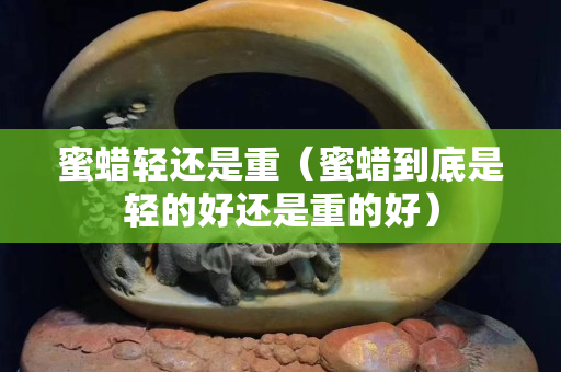 蜜蠟輕還是重（蜜蠟到底是輕的好還是重的好）