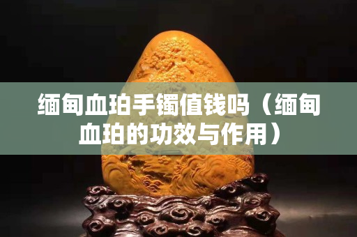 緬甸血珀手鐲值錢嗎(緬甸血珀的功效與作用) 緬甸血珀手鐲值錢嗎(緬甸血珀的功效與作用)