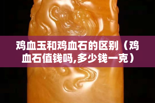 雞血玉和雞血石的區(qū)別（雞血石值錢嗎,多少錢一克）