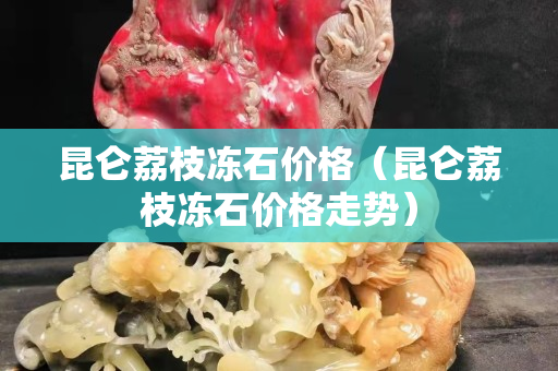 昆侖荔枝凍石價格（昆侖荔枝凍石價格走勢）