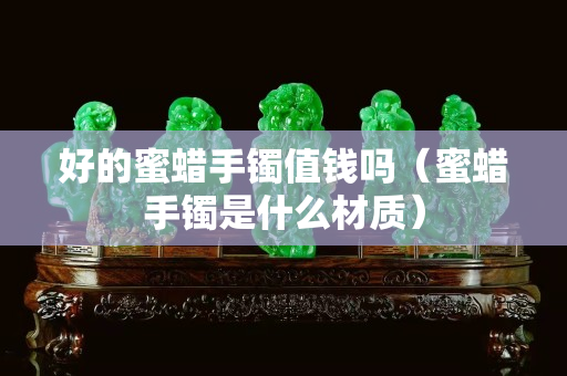 好的蜜蠟手鐲值錢嗎（蜜蠟手鐲是什么材質）
