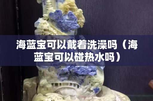 海藍寶可以戴著洗澡嗎（海藍寶可以碰熱水嗎）