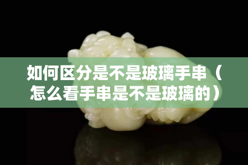 如何區分是不是玻璃手串（怎么看手串是不是玻璃的）