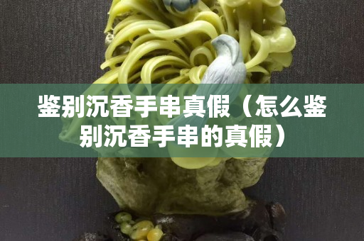 鑒別沉香手串真假(怎么鑒別沉香手串的真假) 鑒別沉香手串真假(怎么鑒別沉香手串的真假)