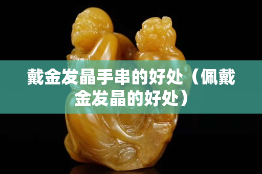 戴金發晶手串的好處(佩戴金發晶的好處) 戴金發晶手串的好處(佩戴金發晶的好處)