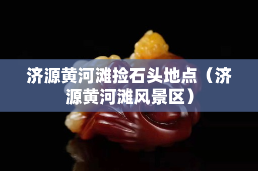 濟(jì)源黃河灘撿石頭地點(濟(jì)源黃河灘風(fēng)景區(qū)) 濟(jì)源黃河灘撿石頭地點(濟(jì)源黃河灘風(fēng)景區(qū))