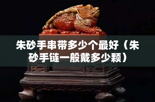 朱砂手串帶多少個最好（朱砂手鏈一般戴多少顆）