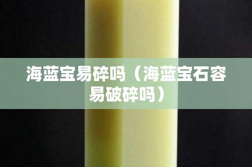 海藍寶易碎嗎(海藍寶石容易破碎嗎) 海藍寶易碎嗎(海藍寶石容易破碎嗎)