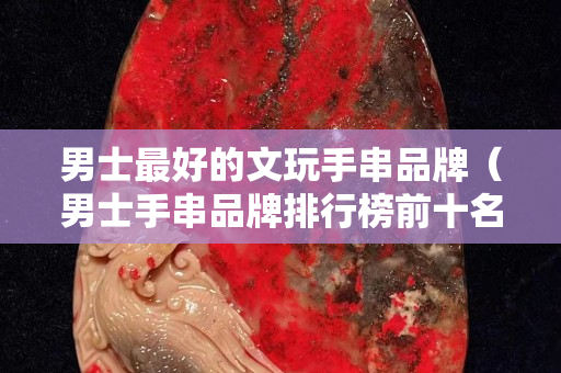男士最好的文玩手串品牌（男士手串品牌排行榜前十名）