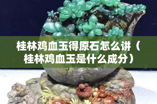 桂林雞血玉得原石怎么講（桂林雞血玉是什么成分）