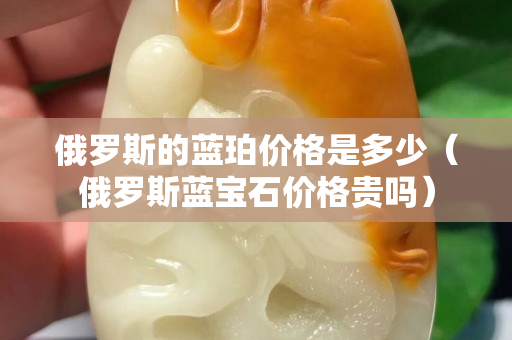 俄羅斯的藍珀價格是多少（俄羅斯藍寶石價格貴嗎）