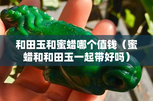 和田玉和蜜蠟哪個值錢(蜜蠟和和田玉一起帶好嗎) 和田玉和蜜蠟哪個值錢(蜜蠟和和田玉一起帶好嗎)