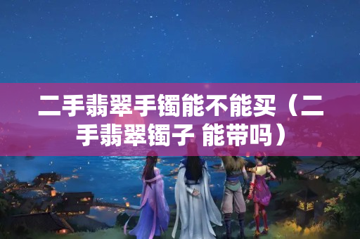 二手翡翠手鐲能不能買（二手翡翠鐲子 能帶嗎）