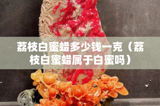 荔枝白蜜蠟多少錢一克(荔枝白蜜蠟屬于白蜜嗎) 荔枝白蜜蠟多少錢一克(荔枝白蜜蠟屬于白蜜嗎)