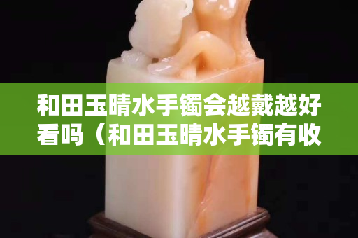 和田玉晴水手鐲會越戴越好看嗎（和田玉晴水手鐲有收藏價值嗎）