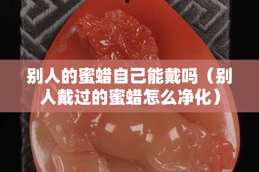 別人的蜜蠟自己能戴嗎（別人戴過的蜜蠟怎么凈化）