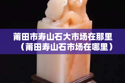 莆田市壽山石大市場在那里（莆田壽山石市場在哪里）