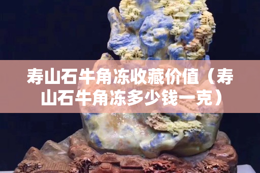 壽山石牛角凍收藏價值（壽山石牛角凍多少錢一克）