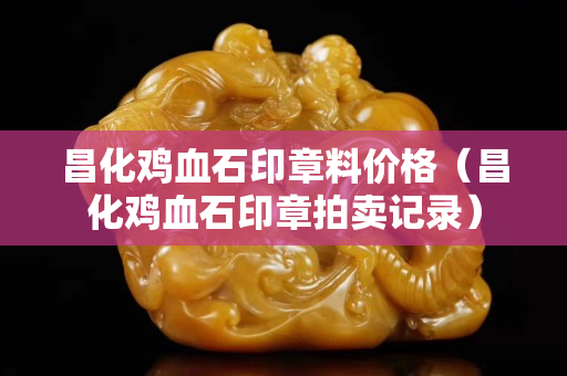 昌化雞血石印章料價格(昌化雞血石印章拍賣記錄) 昌化雞血石印章料價格(昌化雞血石印章拍賣記錄)