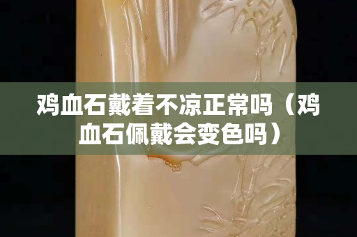 雞血石戴著不涼正常嗎（雞血石佩戴會變色嗎）