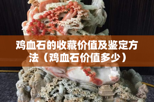 雞血石的收藏價值及鑒定方法(雞血石價值多少) 雞血石的收藏價值及鑒定方法(雞血石價值多少)