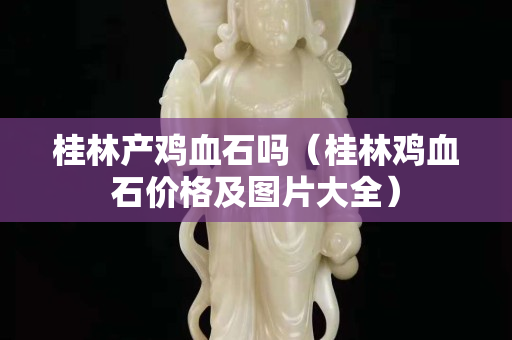 桂林產雞血石嗎(桂林雞血石價格及圖片大全) 桂林產雞血石嗎(桂林雞血石價格及圖片大全)