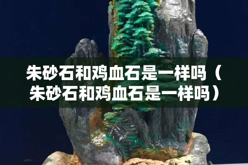 朱砂石和雞血石是一樣嗎（朱砂石和雞血石是一樣嗎）