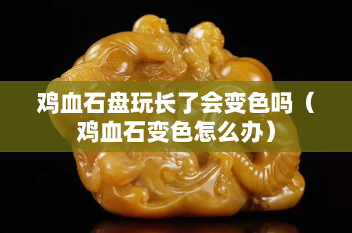 雞血石盤玩長了會變色嗎(雞血石變色怎么辦) 雞血石盤玩長了會變色嗎(雞血石變色怎么辦)