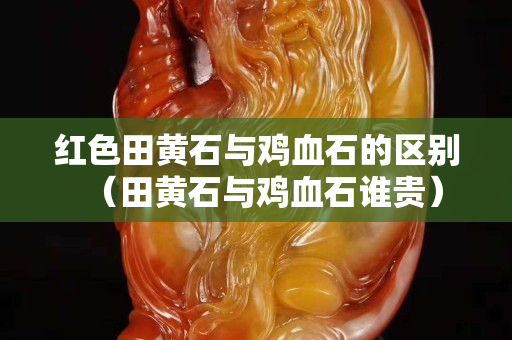 紅色田黃石與雞血石的區別（田黃石與雞血石誰貴）