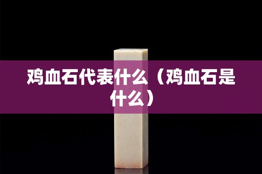 雞血石代表什么（雞血石是什么）