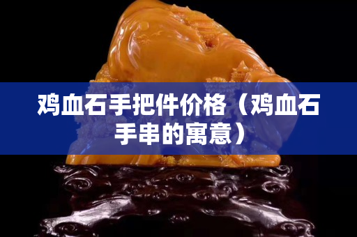 雞血石手把件價格(雞血石手串的寓意) 雞血石手把件價格(雞血石手串的寓意)