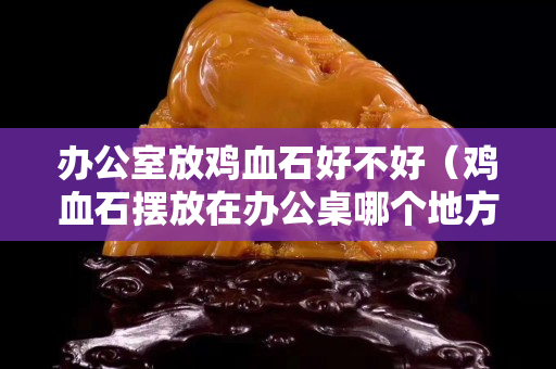 辦公室放雞血石好不好（雞血石擺放在辦公桌哪個地方）