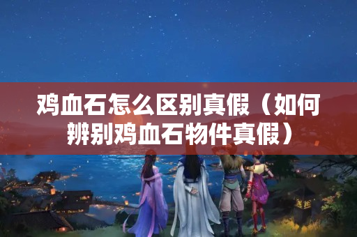 雞血石怎么區別真假(如何辨別雞血石物件真假) 雞血石怎么區別真假(如何辨別雞血石物件真假)