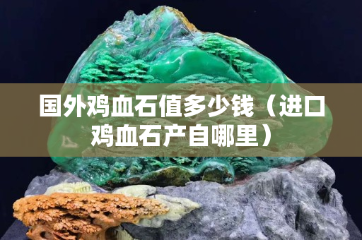 國外雞血石值多少錢（進口雞血石產自哪里）