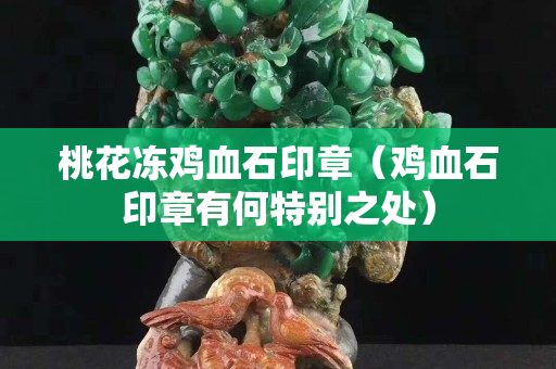 桃花凍雞血石印章（雞血石印章有何特別之處）