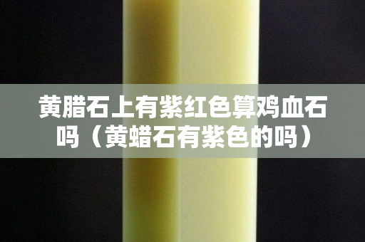 黃臘石上有紫紅色算雞血石嗎(黃蠟石有紫色的嗎) 黃臘石上有紫紅色算雞血石嗎(黃蠟石有紫色的嗎)