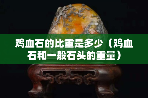 雞血石的比重是多少(雞血石和一般石頭的重量) 雞血石的比重是多少(雞血石和一般石頭的重量)