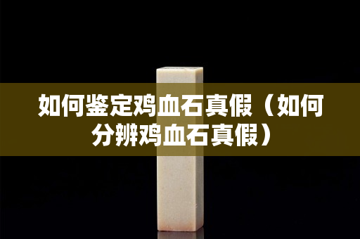 如何鑒定雞血石真假（如何分辨雞血石真假）